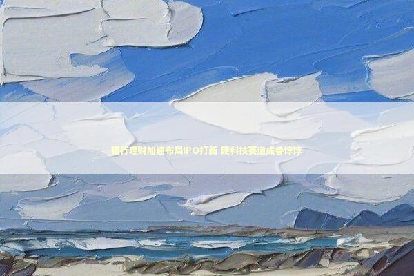 银行理财加速布局IPO打新 硬科技赛道成香饽饽 银行理财加速布局IPO打新 硬科技赛道成香饽饽 新闻