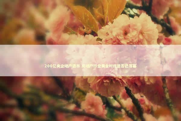 200亿央企地产退市 房地产行业黄金时代是否已落幕 200亿央企地产退市 房地产行业黄金时代是否已落幕 新闻