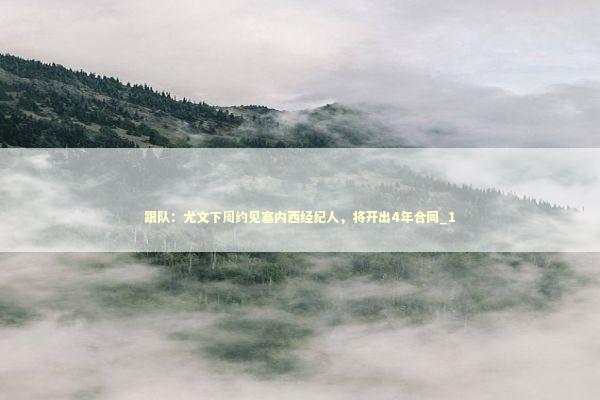 跟队:尤文下周约见塞内西经纪人,将开出4年合同_1 跟队:尤文下周约见塞内西经纪人,将开出4年合同_1 新闻