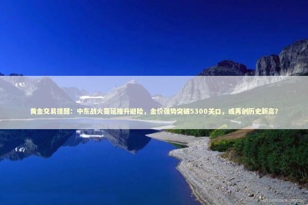 黄金交易提醒：中东战火蔓延推升避险，金价强势突破5300关口，或再创历史新高？ 新闻