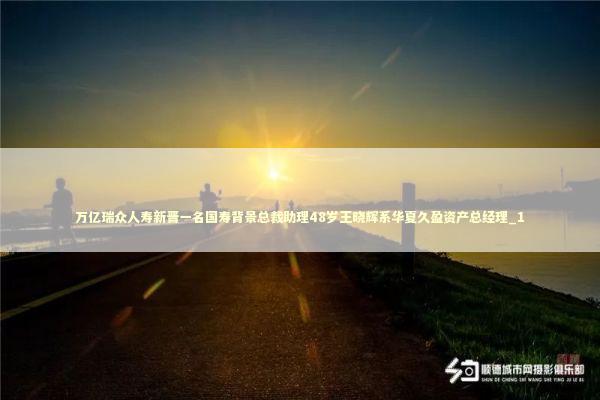 万亿瑞众人寿新晋一名国寿背景总裁助理48岁王晓辉系华夏久盈资产总经理_1 新闻