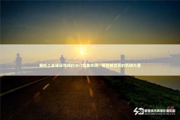 解析工业建设领域的冷门装备市场：那些被忽视的机械力量 企业服务
